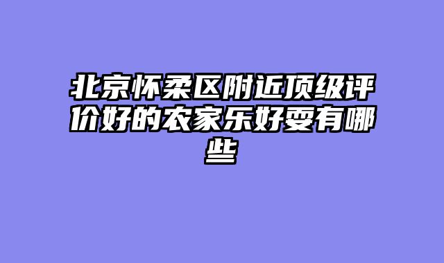 北京怀柔区附近顶级评价好的农家乐好耍有哪些