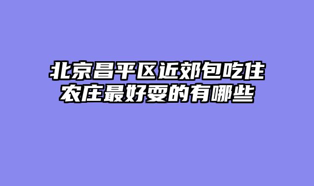 北京昌平区近郊包吃住农庄最好耍的有哪些