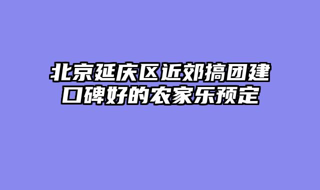 北京延庆区近郊搞团建口碑好的农家乐预定