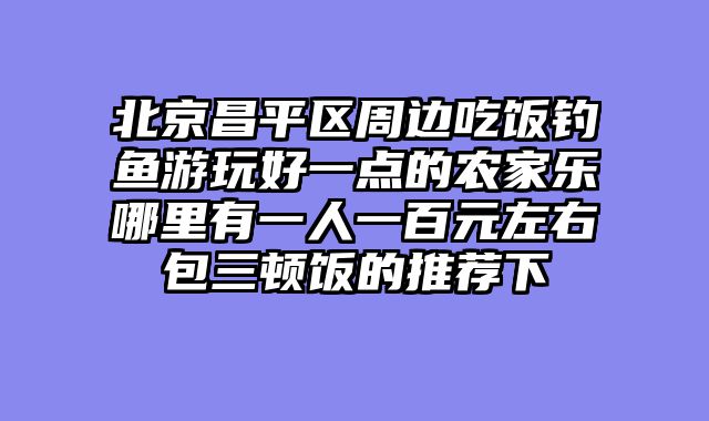 北京昌平区周边吃饭钓鱼游玩好一点的农家乐哪里有一人一百元左右包三顿饭的推荐下