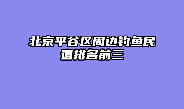 北京平谷区周边钓鱼民宿排名前三