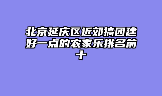 北京延庆区近郊搞团建好一点的农家乐排名前十