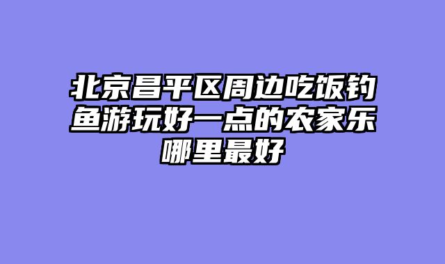 北京昌平区周边吃饭钓鱼游玩好一点的农家乐哪里最好