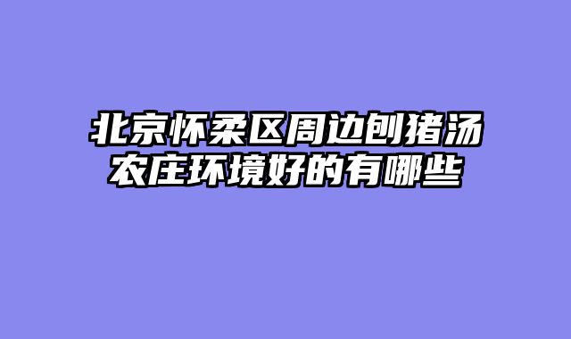 北京怀柔区周边刨猪汤农庄环境好的有哪些