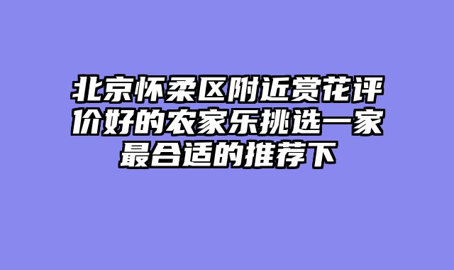 北京怀柔区附近赏花评价好的农家乐挑选一家最合适的推荐下