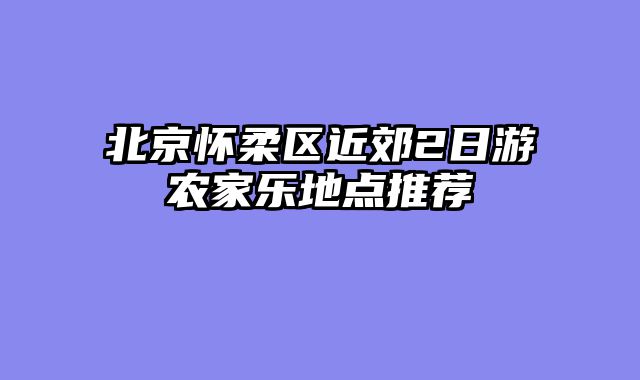 北京怀柔区近郊2日游农家乐地点推荐