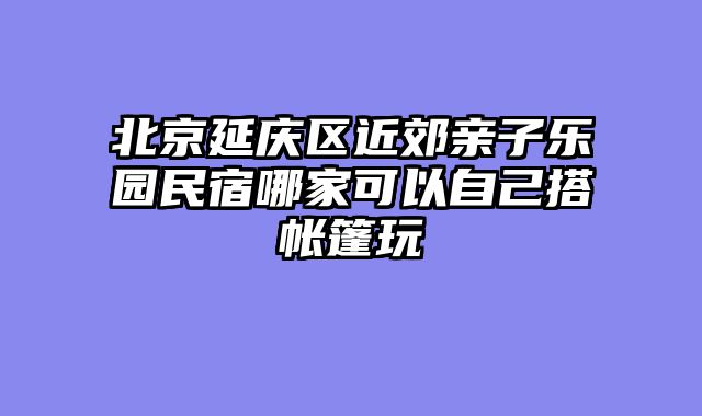 北京延庆区近郊亲子乐园民宿哪家可以自己搭帐篷玩