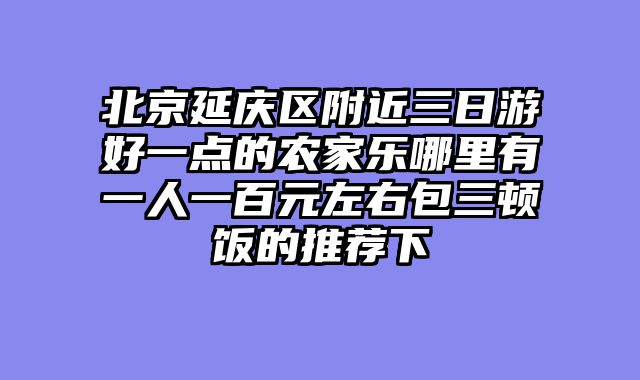 北京延庆区附近三日游好一点的农家乐哪里有一人一百元左右包三顿饭的推荐下
