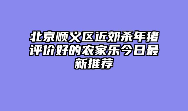 北京顺义区近郊杀年猪评价好的农家乐今日最新推荐