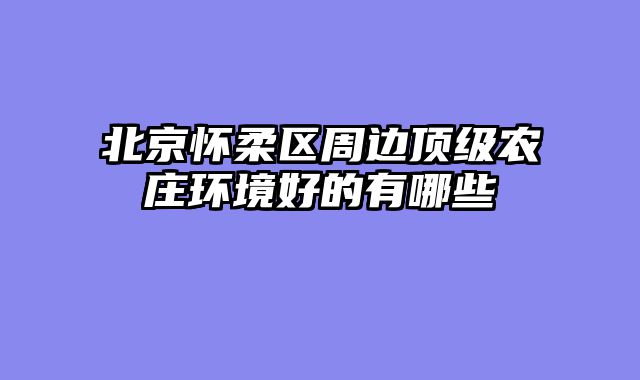 北京怀柔区周边顶级农庄环境好的有哪些