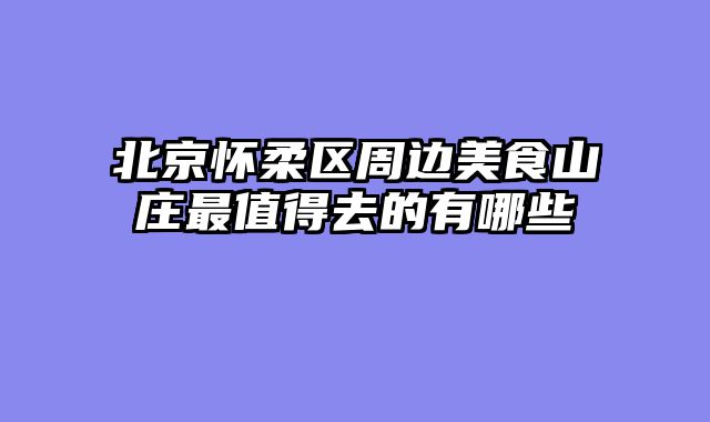 北京怀柔区周边美食山庄最值得去的有哪些