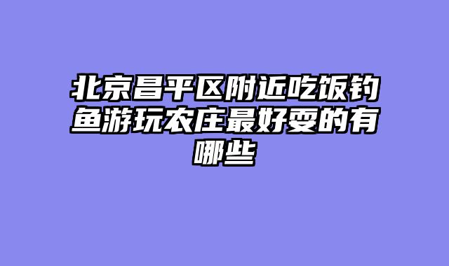 北京昌平区附近吃饭钓鱼游玩农庄最好耍的有哪些