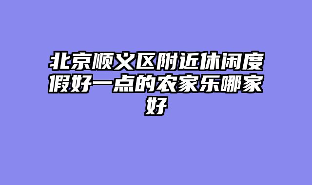 北京顺义区附近休闲度假好一点的农家乐哪家好