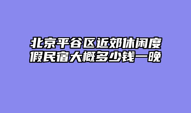 北京平谷区近郊休闲度假民宿大概多少钱一晚
