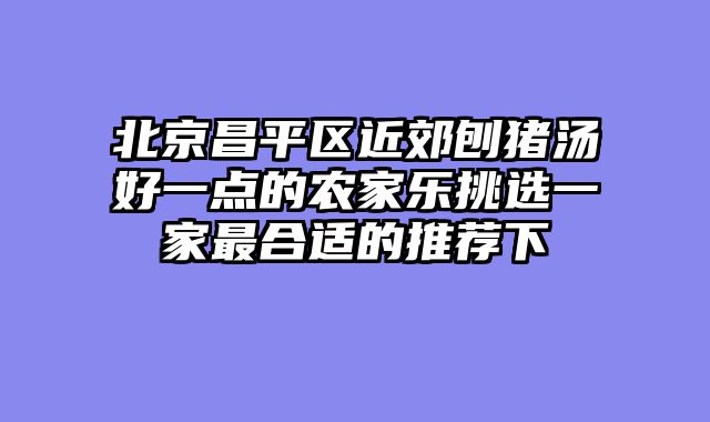 北京昌平区近郊刨猪汤好一点的农家乐挑选一家最合适的推荐下