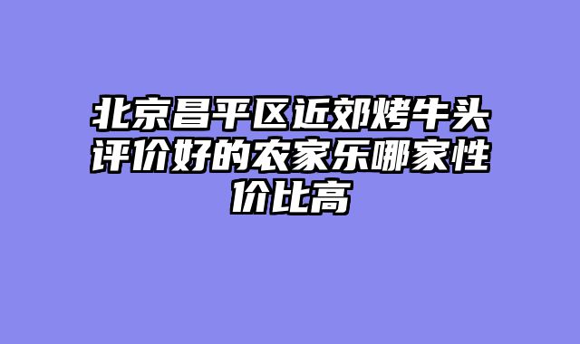 北京昌平区近郊烤牛头评价好的农家乐哪家性价比高