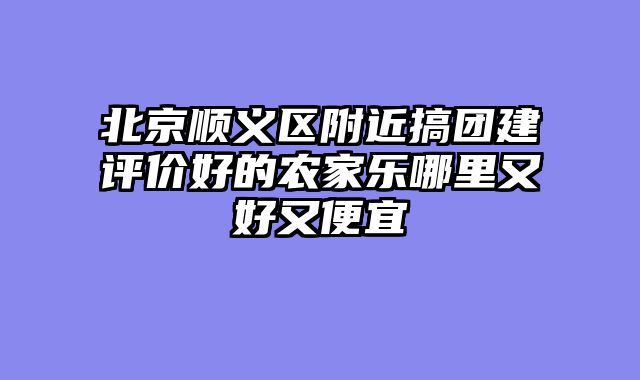 北京顺义区附近搞团建评价好的农家乐哪里又好又便宜