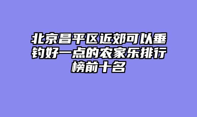 北京昌平区近郊可以垂钓好一点的农家乐排行榜前十名
