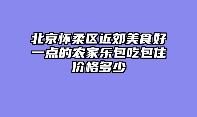 北京怀柔区近郊美食好一点的农家乐包吃包住价格多少