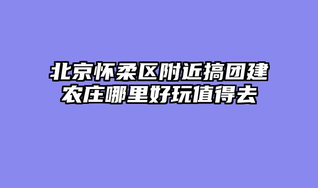 北京怀柔区附近搞团建农庄哪里好玩值得去