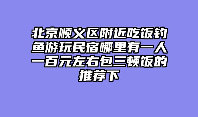 北京顺义区附近吃饭钓鱼游玩民宿哪里有一人一百元左右包三顿饭的推荐下