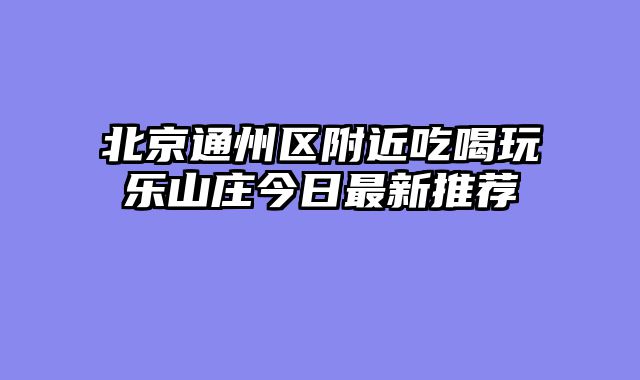 北京通州区附近吃喝玩乐山庄今日最新推荐