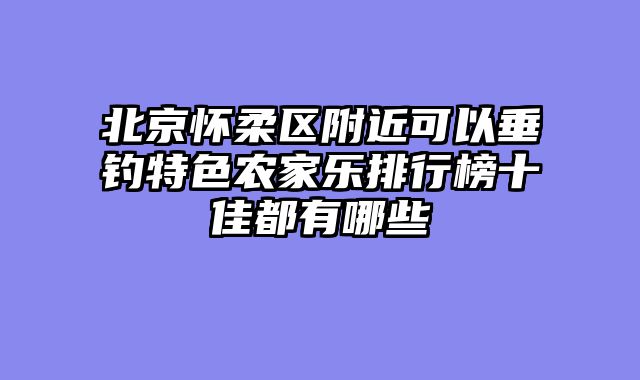 北京怀柔区附近可以垂钓特色农家乐排行榜十佳都有哪些