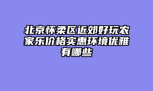 北京怀柔区近郊好玩农家乐价格实惠环境优雅有哪些