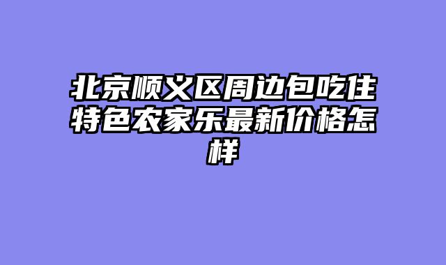 北京顺义区周边包吃住特色农家乐最新价格怎样