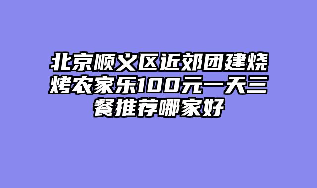 北京顺义区近郊团建烧烤农家乐100元一天三餐推荐哪家好