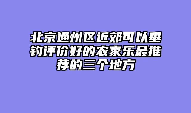 北京通州区近郊可以垂钓评价好的农家乐最推荐的三个地方