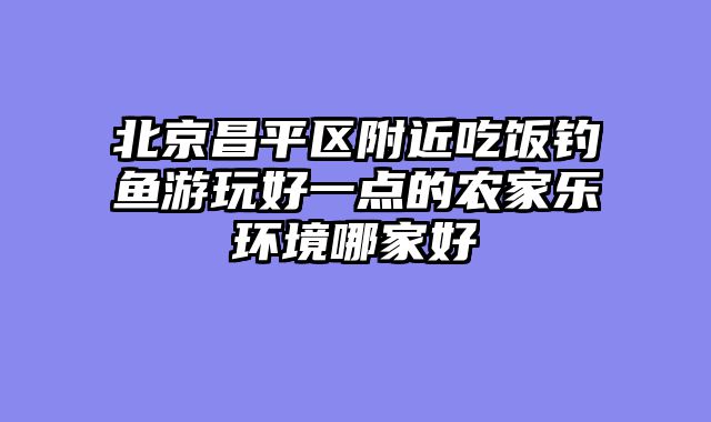 北京昌平区附近吃饭钓鱼游玩好一点的农家乐环境哪家好