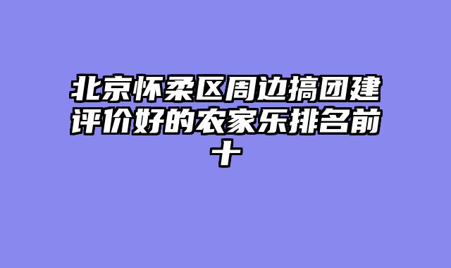 北京怀柔区周边搞团建评价好的农家乐排名前十