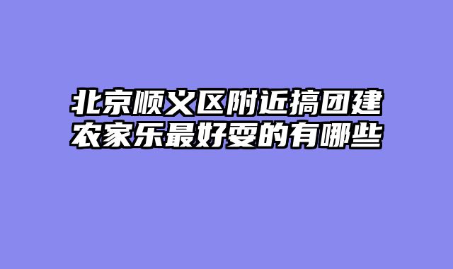 北京顺义区附近搞团建农家乐最好耍的有哪些