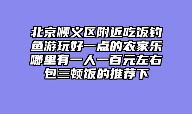 北京顺义区附近吃饭钓鱼游玩好一点的农家乐哪里有一人一百元左右包三顿饭的推荐下
