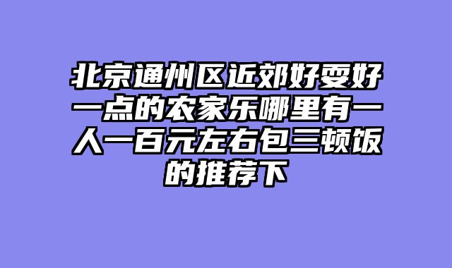 北京通州区近郊好耍好一点的农家乐哪里有一人一百元左右包三顿饭的推荐下