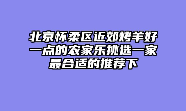北京怀柔区近郊烤羊好一点的农家乐挑选一家最合适的推荐下