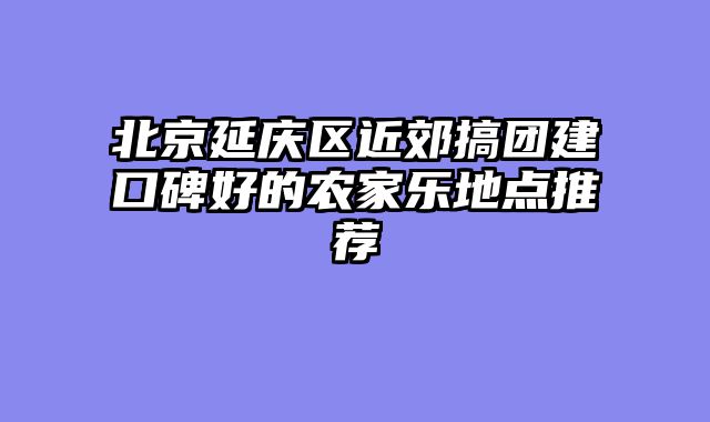 北京延庆区近郊搞团建口碑好的农家乐地点推荐