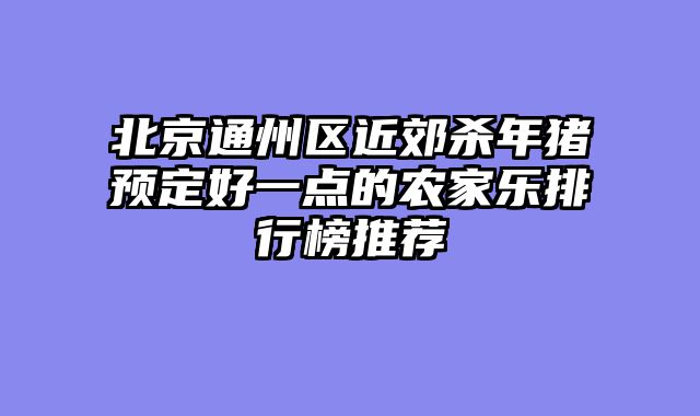 北京通州区近郊杀年猪预定好一点的农家乐排行榜推荐