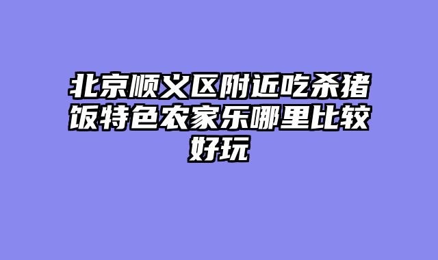 北京顺义区附近吃杀猪饭特色农家乐哪里比较好玩