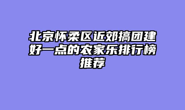 北京怀柔区近郊搞团建好一点的农家乐排行榜推荐