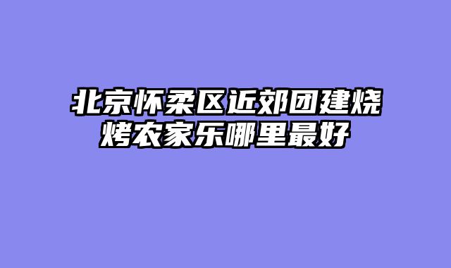 北京怀柔区近郊团建烧烤农家乐哪里最好