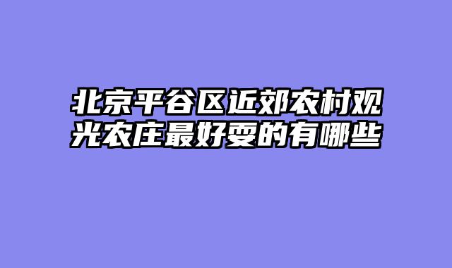 北京平谷区近郊农村观光农庄最好耍的有哪些