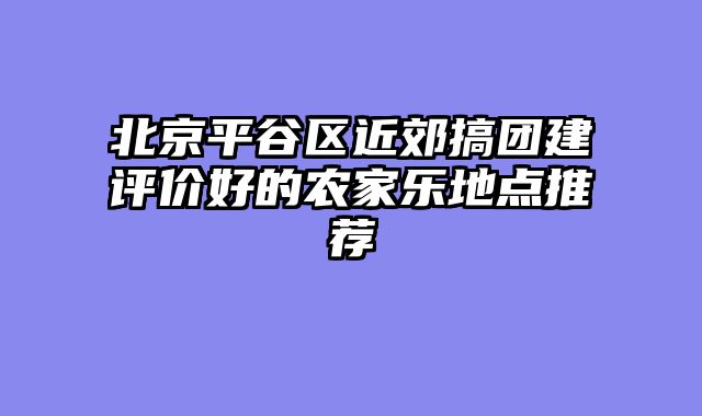 北京平谷区近郊搞团建评价好的农家乐地点推荐