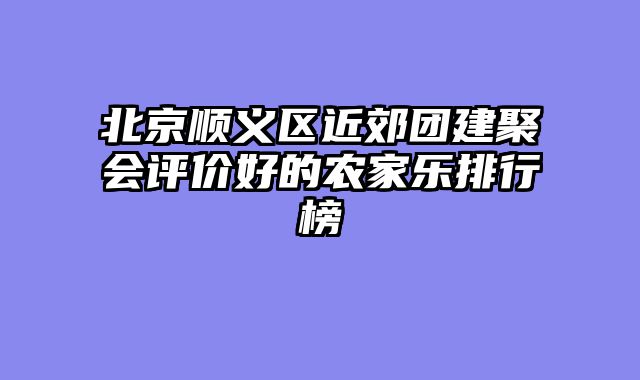 北京顺义区近郊团建聚会评价好的农家乐排行榜