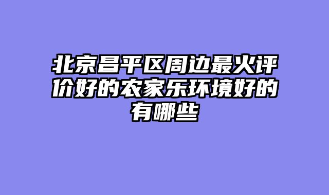 北京昌平区周边最火评价好的农家乐环境好的有哪些