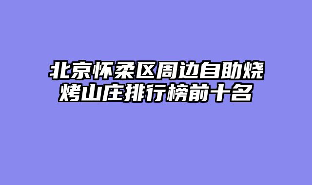 北京怀柔区周边自助烧烤山庄排行榜前十名