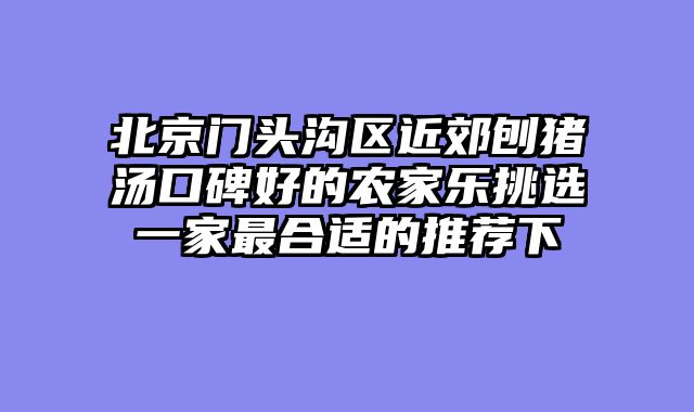 北京门头沟区近郊刨猪汤口碑好的农家乐挑选一家最合适的推荐下