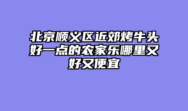 北京顺义区近郊烤牛头好一点的农家乐哪里又好又便宜