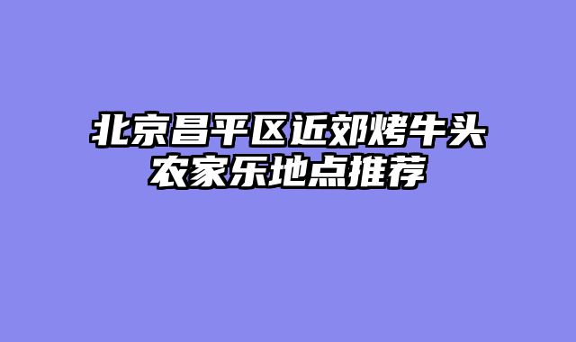 北京昌平区近郊烤牛头农家乐地点推荐